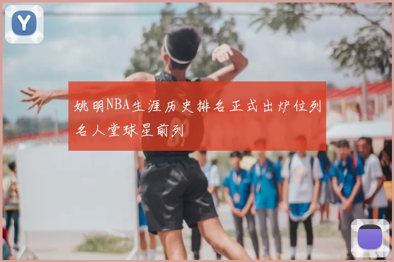 姚明NBA生涯历史排名正式出炉位列名人堂球星前列