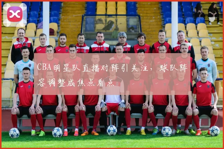 CBA明星队直播对阵引关注，球队阵容调整成焦点看点