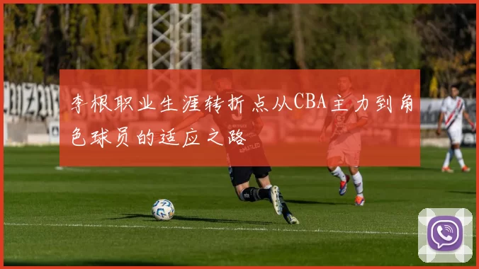 李根职业生涯转折点从CBA主力到角色球员的适应之路