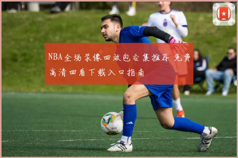 NBA全场录像回放包合集推荐 免费高清回看下载入口指南