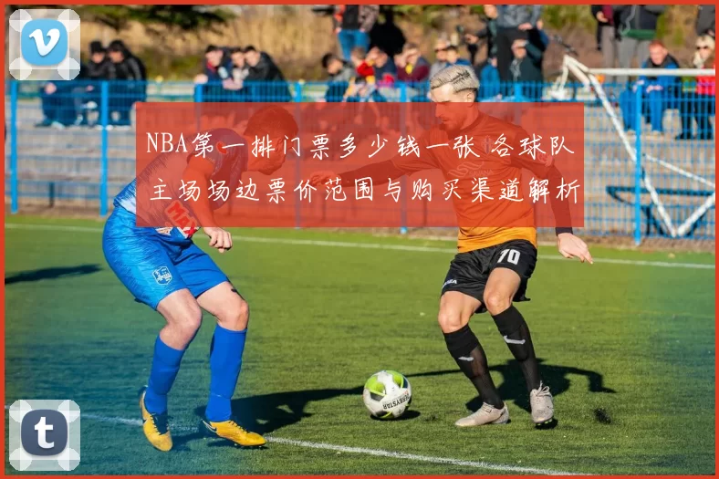 NBA第一排门票多少钱一张 各球队主场场边票价范围与购买渠道解析