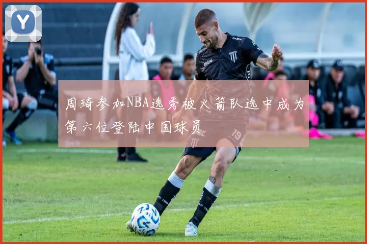 周琦参加NBA选秀被火箭队选中成为第六位登陆中国球员