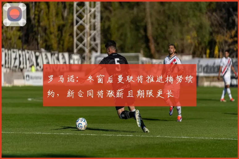 罗马诺：冬窗后曼联将推进梅努续约，新合同将涨薪且期限更长