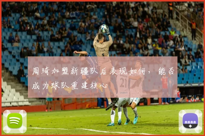 周琦加盟新疆队后表现如何，能否成为球队重建核心