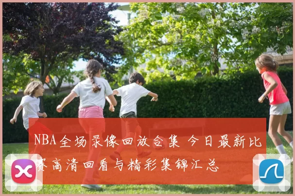 NBA全场录像回放合集 今日最新比赛高清回看与精彩集锦汇总