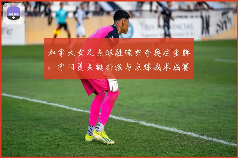 加拿大女足点球胜瑞典夺奥运金牌，守门员关键扑救与点球战术成赛事看点