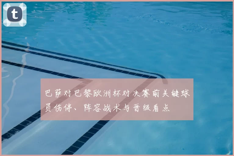 巴萨对巴黎欧洲杯对决赛前关键球员伤停、阵容战术与晋级看点