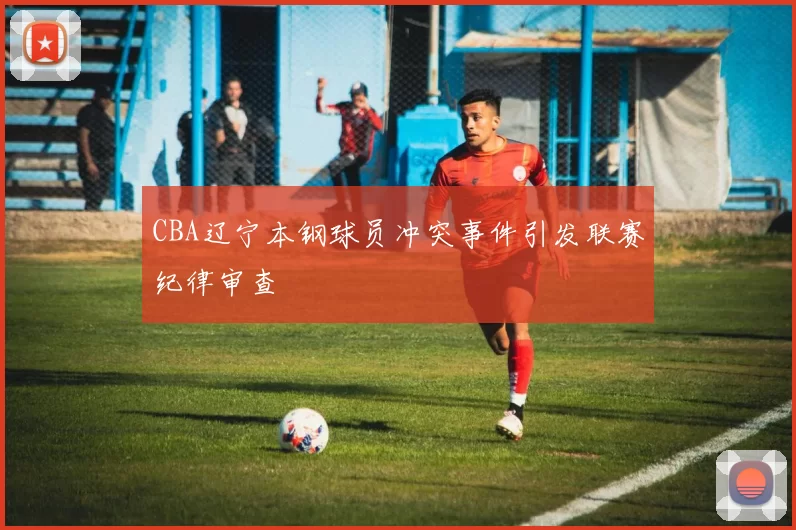 CBA辽宁本钢球员冲突事件引发联赛纪律审查