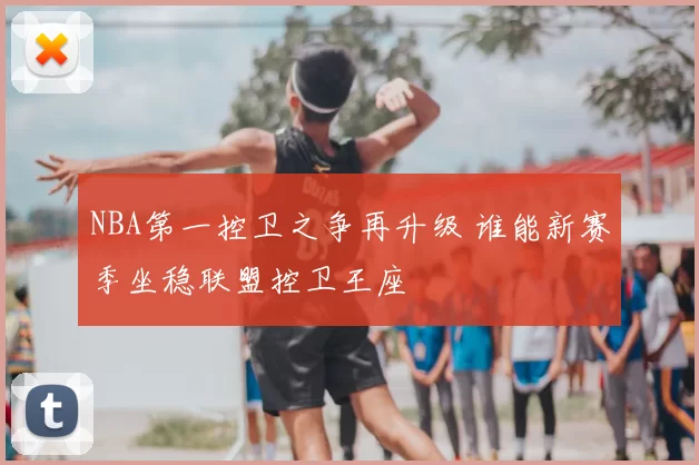 NBA第一控卫之争再升级 谁能新赛季坐稳联盟控卫王座