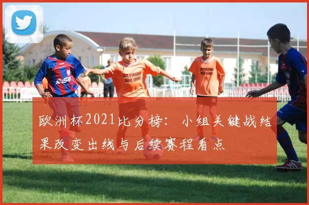 欧洲杯2021比分榜：小组关键战结果改变出线与后续赛程看点
