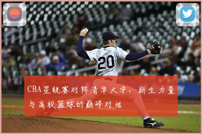 CBA星锐赛对阵清华大学,新生力量与高校篮球的巅峰对话