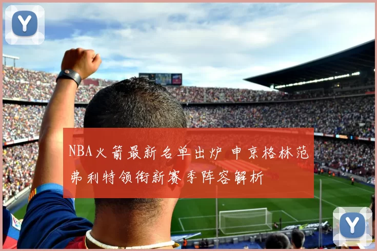 NBA火箭最新名单出炉 申京格林范弗利特领衔新赛季阵容解析