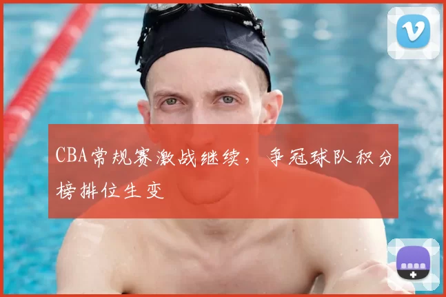 CBA常规赛激战继续，争冠球队积分榜排位生变