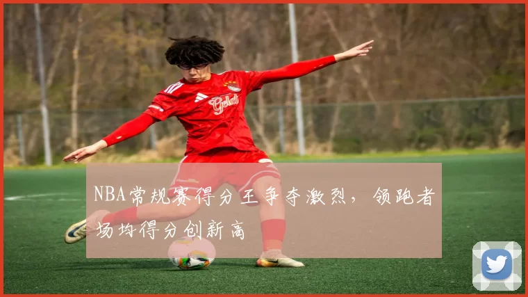 NBA常规赛得分王争夺激烈,领跑者场均得分创新高