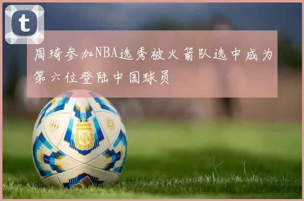 周琦参加NBA选秀被火箭队选中成为第六位登陆中国球员