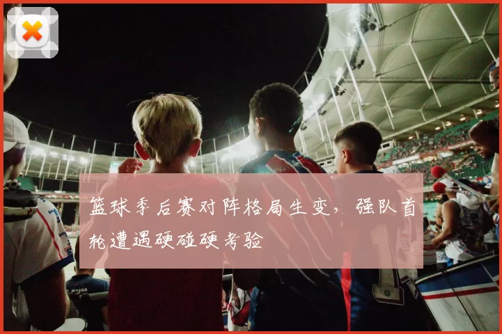 篮球季后赛对阵格局生变，强队首轮遭遇硬碰硬考验