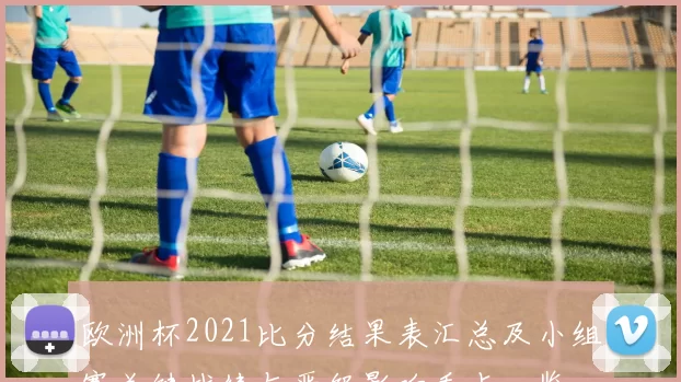 欧洲杯2021比分结果表汇总及小组赛关键战绩与晋级影响看点一览