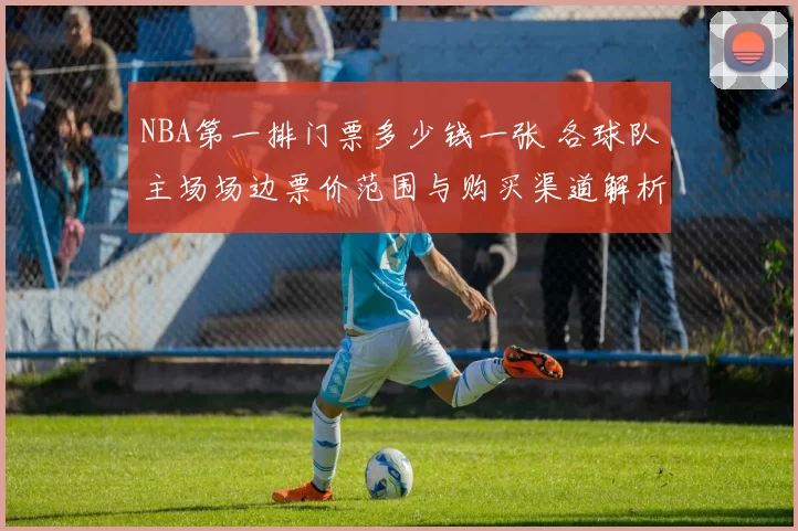 NBA第一排门票多少钱一张 各球队主场场边票价范围与购买渠道解析