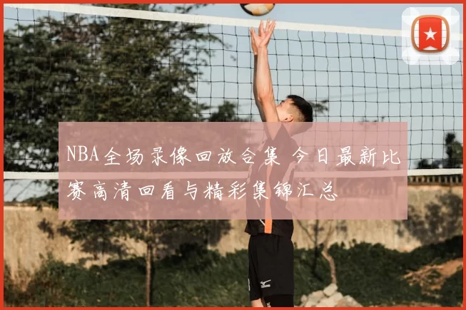NBA全场录像回放合集 今日最新比赛高清回看与精彩集锦汇总