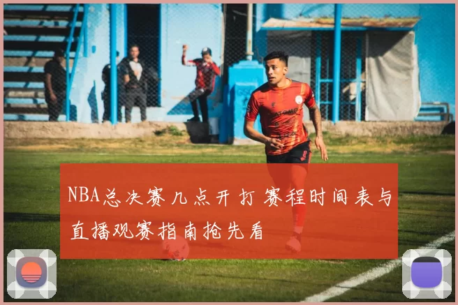 NBA总决赛几点开打 赛程时间表与直播观赛指南抢先看