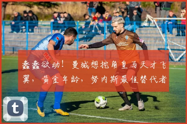 蠢蠢欲动！曼城想挖角皇马天才飞翼，黄金年龄，努内斯最佳替代者