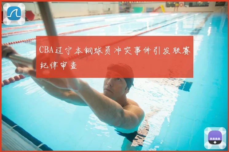 CBA辽宁本钢球员冲突事件引发联赛纪律审查