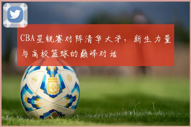 CBA星锐赛对阵清华大学,新生力量与高校篮球的巅峰对话